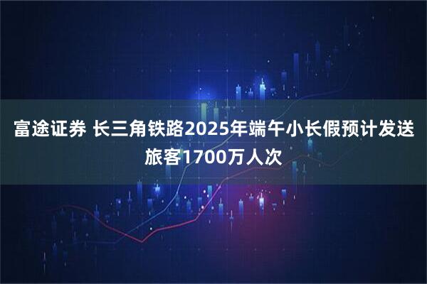 富途证券 长三角铁路2025年端午小长假预计发送旅客1700万人次