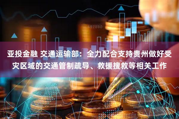 亚投金融 交通运输部：全力配合支持贵州做好受灾区域的交通管制疏导、救援搜救等相关工作