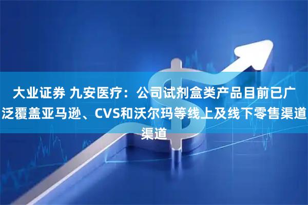 大业证券 九安医疗：公司试剂盒类产品目前已广泛覆盖亚马逊、CVS和沃尔玛等线上及线下零售渠道