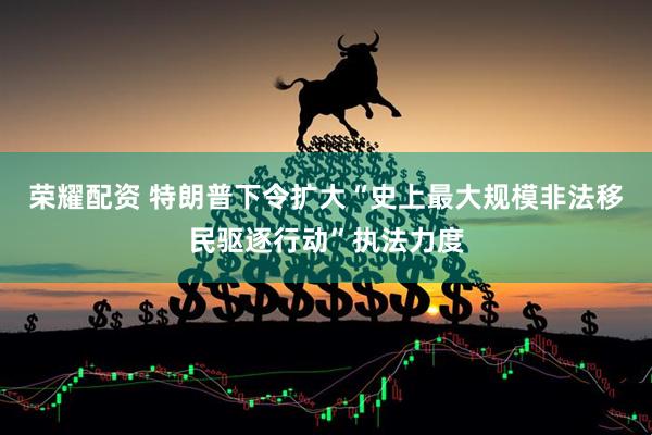 荣耀配资 特朗普下令扩大“史上最大规模非法移民驱逐行动”执法力度