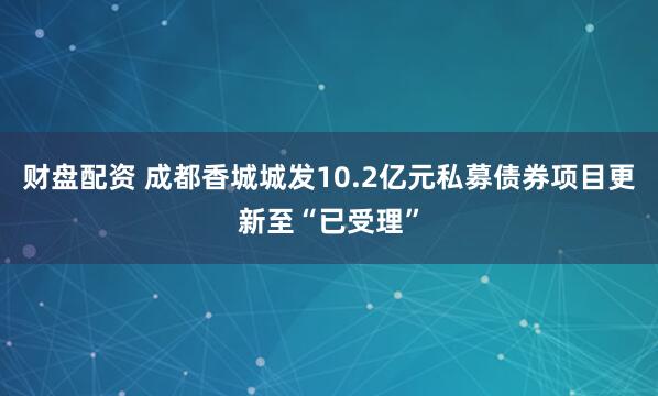 财盘配资 成都香城城发10.2亿元私募债券项目更新至“已受理”
