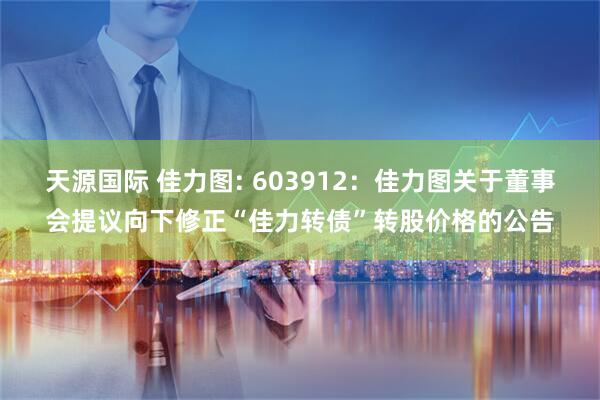 天源国际 佳力图: 603912：佳力图关于董事会提议向下修正“佳力转债”转股价格的公告