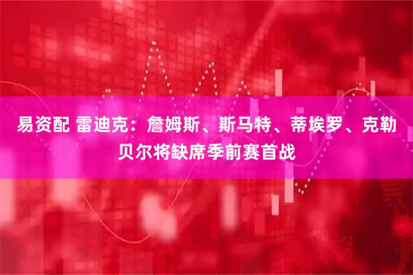 易资配 雷迪克：詹姆斯、斯马特、蒂埃罗、克勒贝尔将缺席季前赛首战