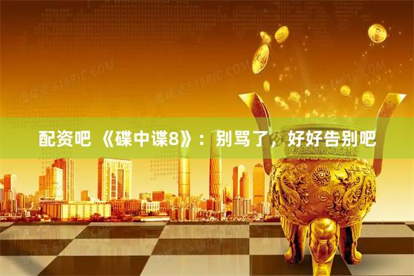 配资吧 《碟中谍8》：别骂了，好好告别吧