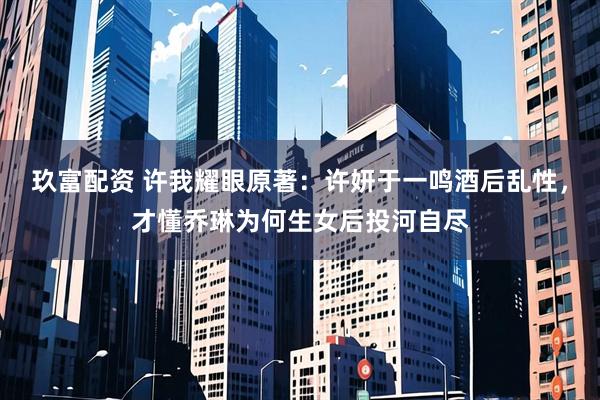 玖富配资 许我耀眼原著：许妍于一鸣酒后乱性，才懂乔琳为何生女后投河自尽