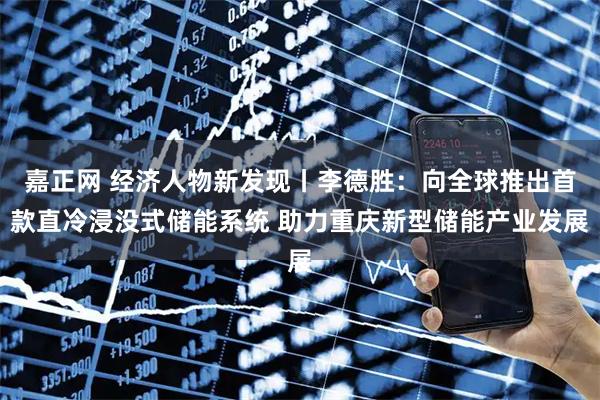 嘉正网 经济人物新发现丨李德胜:向全球推出首款直冷浸没式储能系统 助力重庆新型储能产业发展