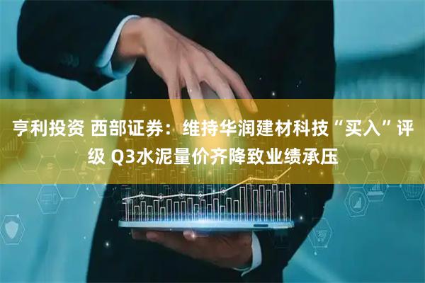 亨利投资 西部证券：维持华润建材科技“买入”评级 Q3水泥量价齐降致业绩承压