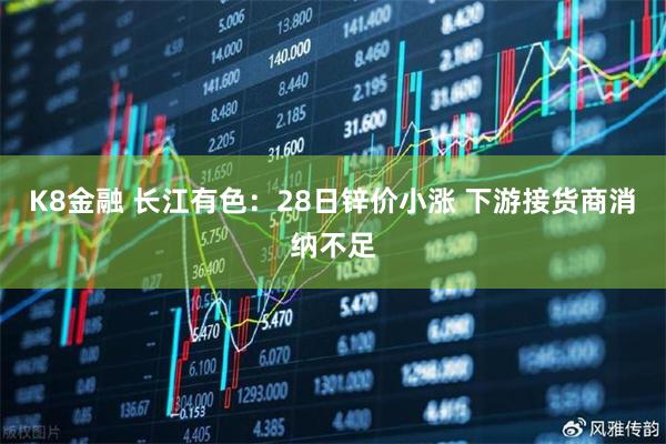 K8金融 长江有色:28日锌价小涨 下游接货商消纳不足