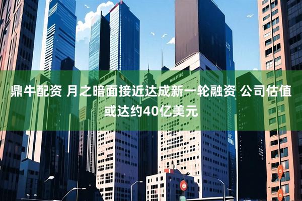 鼎牛配资 月之暗面接近达成新一轮融资 公司估值或达约40亿美元