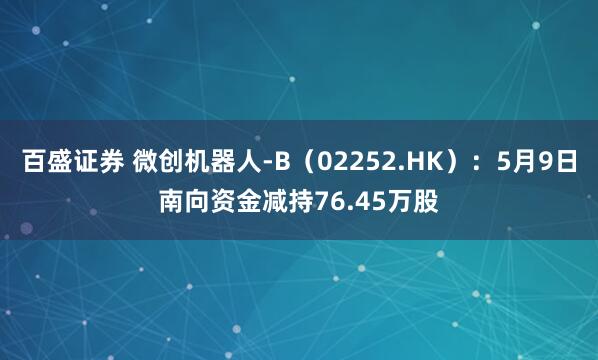 百盛证券 微创机器人-B（02252.HK）：5月9日南向资金减持76.45万股