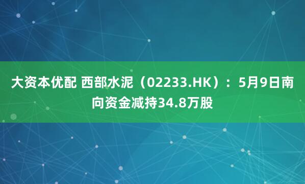 大资本优配 西部水泥（02233.HK）：5月9日南向资金减持34.8万股