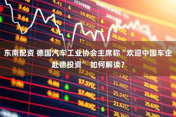 东南配资 德国汽车工业协会主席称“欢迎中国车企赴德投资” 如何解读？
