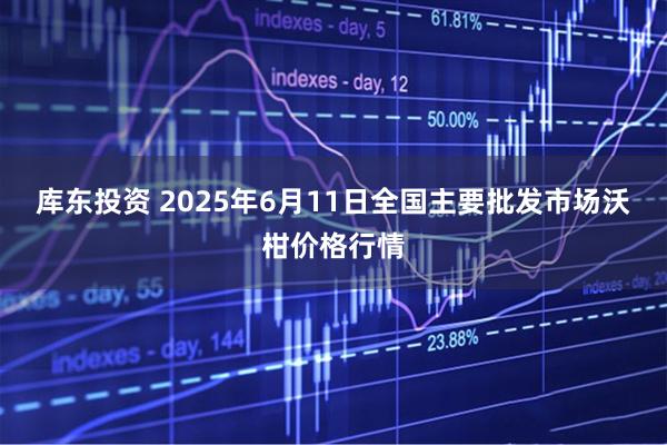 库东投资 2025年6月11日全国主要批发市场沃柑价格行情
