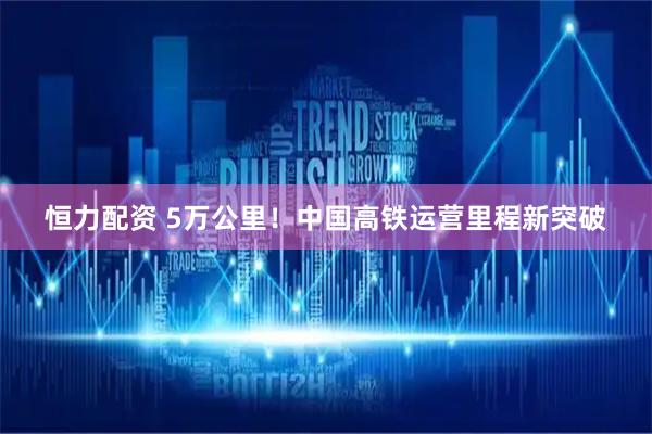 恒力配资 5万公里!中国高铁运营里程新突破