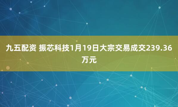 九五配资 振芯科技1月19日大宗交易成交239.36万元