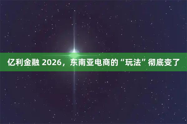 亿利金融 2026，东南亚电商的“玩法”彻底变了