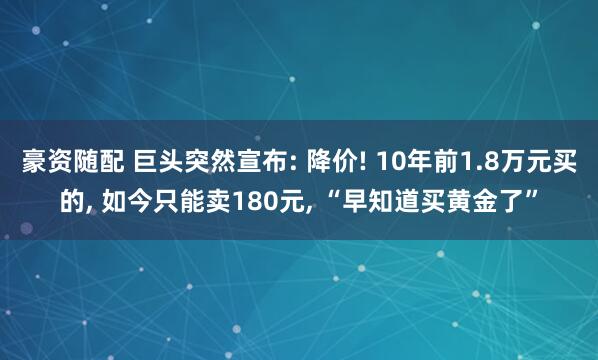 豪资随配 巨头突然宣布: 降价! 10年前1.8万元买的, 如今只能卖180元, “早知道买黄金了”
