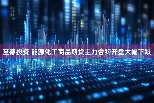 至德投资 能源化工商品期货主力合约开盘大幅下跌