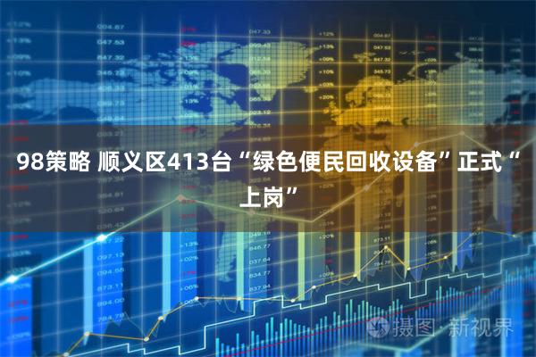 98策略 顺义区413台“绿色便民回收设备”正式“上岗”
