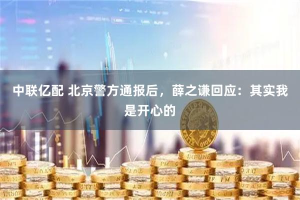 中联亿配 北京警方通报后，薛之谦回应：其实我是开心的