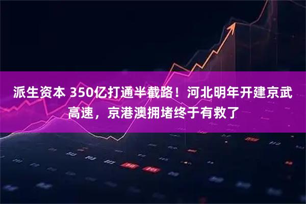 派生资本 350亿打通半截路！河北明年开建京武高速，京港澳拥堵终于有救了