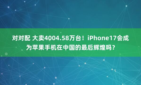 对对配 大卖4004.58万台！iPhone17会成为苹果手机在中国的最后辉煌吗？