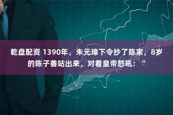 乾盘配资 1390年，朱元璋下令抄了陈家，8岁的陈子善站出来，对着皇帝怒吼：“