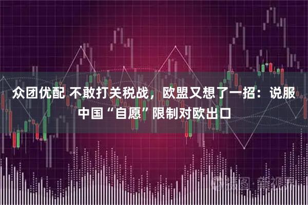 众团优配 不敢打关税战，欧盟又想了一招：说服中国“自愿”限制对欧出口