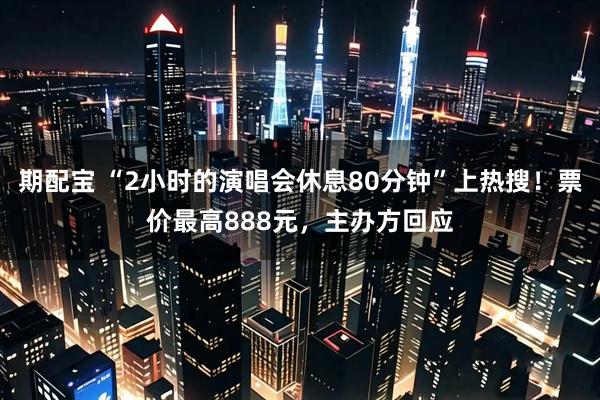 期配宝 “2小时的演唱会休息80分钟”上热搜!票价最高888元,主办方回应