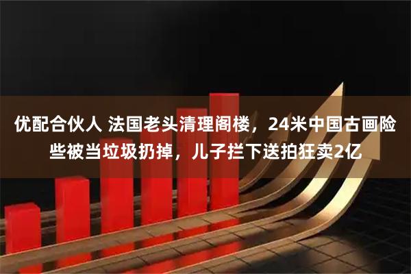 优配合伙人 法国老头清理阁楼，24米中国古画险些被当垃圾扔掉，儿子拦下送拍狂卖2亿