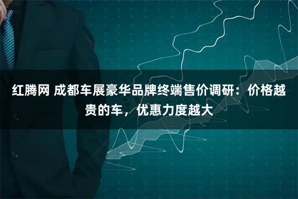 红腾网 成都车展豪华品牌终端售价调研：价格越贵的车，优惠力度越大